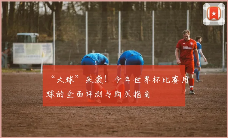 “大球”来袭！今年世界杯比赛用球的全面评测与购买指南