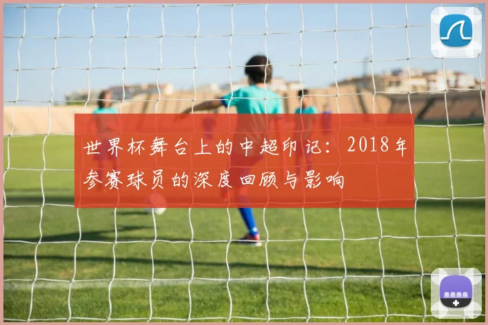 世界杯舞台上的中超印记：2018年参赛球员的深度回顾与影响