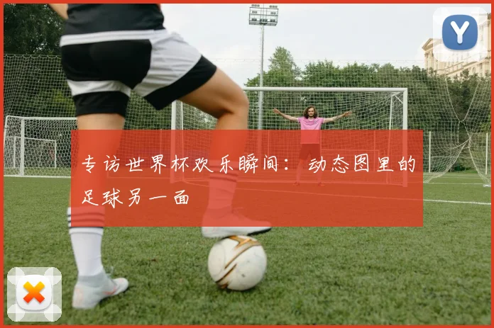 专访世界杯欢乐瞬间：动态图里的足球另一面