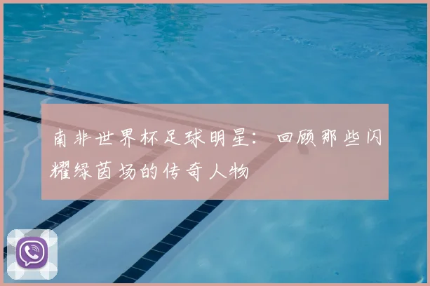 南非世界杯足球明星：回顾那些闪耀绿茵场的传奇人物