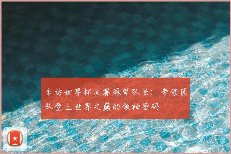专访世界杯决赛冠军队长：带领团队登上世界之巅的领袖密码