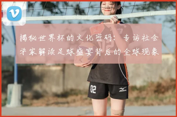 揭秘世界杯的文化密码：专访社会学家解读足球盛宴背后的全球现象