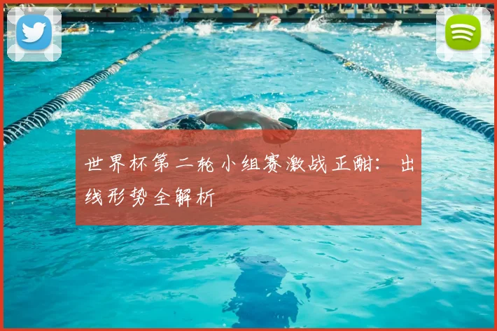 世界杯第二轮小组赛激战正酣：出线形势全解析