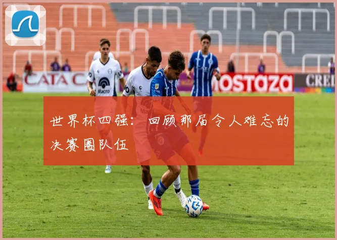 世界杯四强:回顾那届令人难忘的决赛圈队伍