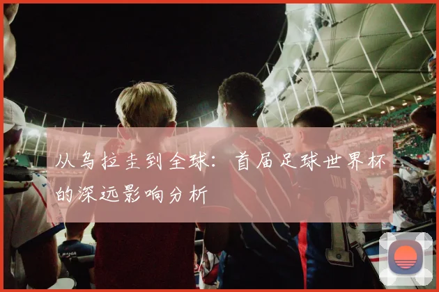 从乌拉圭到全球:首届足球世界杯的深远影响分析