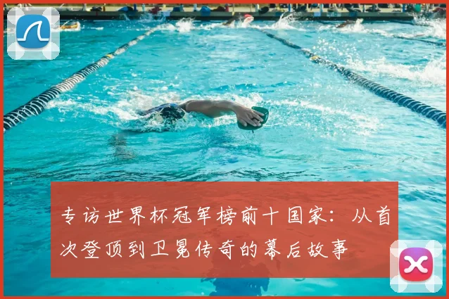 专访世界杯冠军榜前十国家：从首次登顶到卫冕传奇的幕后故事