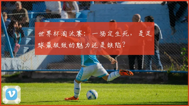 世界杯淘汰赛:一场定生死,是足球最极致的魅力还是缺陷?