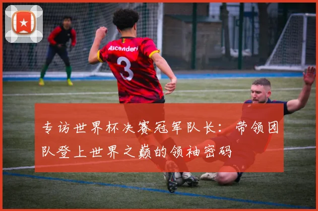 专访世界杯决赛冠军队长：带领团队登上世界之巅的领袖密码