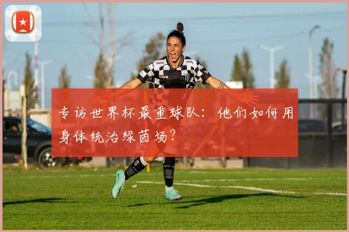 专访世界杯最重球队:他们如何用身体统治绿茵场?