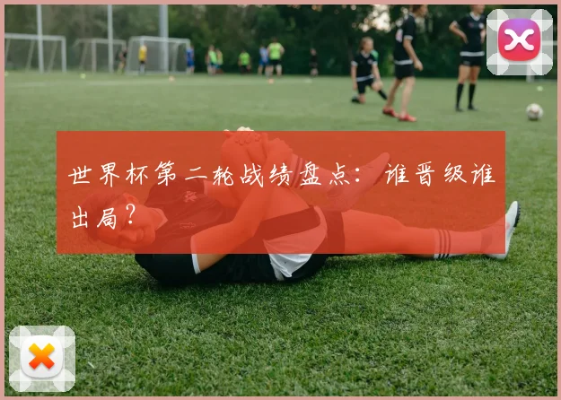 世界杯第二轮战绩盘点：谁晋级谁出局？
