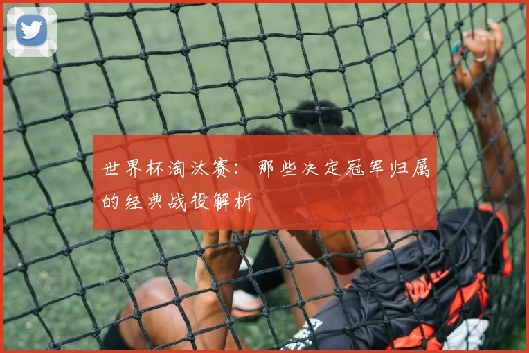 世界杯淘汰赛:那些决定冠军归属的经典战役解析