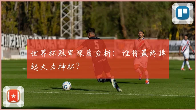世界杯冠军深度分析:谁将最终捧起大力神杯?