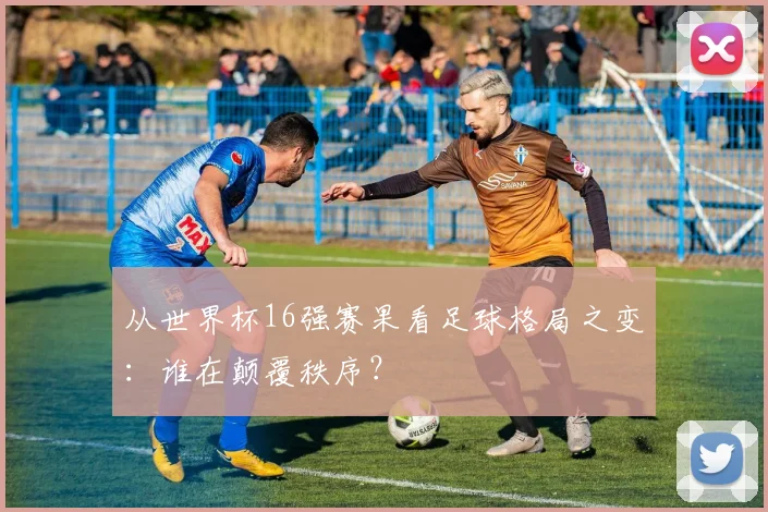 从世界杯16强赛果看足球格局之变：谁在颠覆秩序？