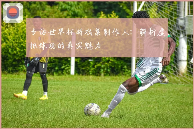 专访世界杯游戏集制作人:解析虚拟球场的真实魅力