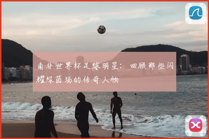 南非世界杯足球明星：回顾那些闪耀绿茵场的传奇人物