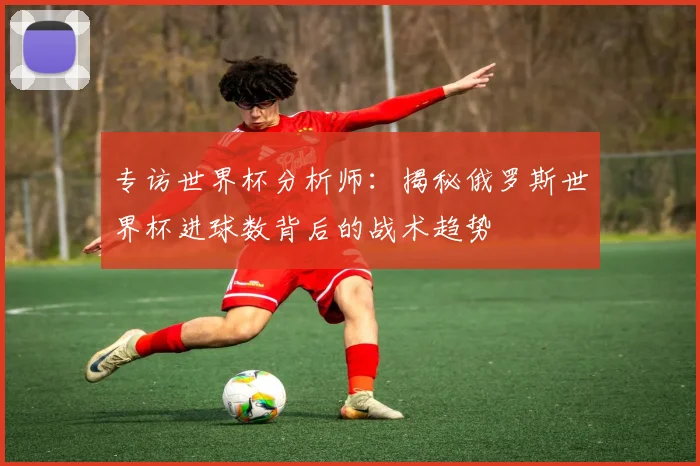 专访世界杯分析师：揭秘俄罗斯世界杯进球数背后的战术趋势